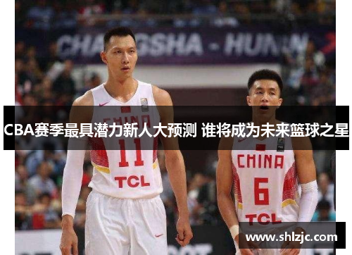 CBA赛季最具潜力新人大预测 谁将成为未来篮球之星